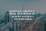 Dubai on a Budget: How to Experience Luxury Without Overspending